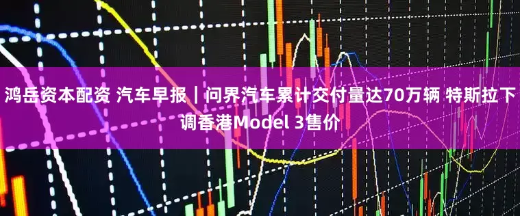 鸿岳资本配资 汽车早报｜问界汽车累计交付量达70万辆 特斯拉下调香港Model 3售价