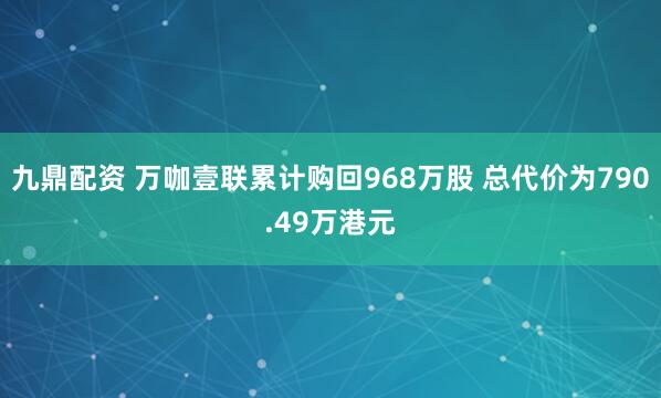九鼎配资 万咖壹联累计购回968万股 总代价为790.49万港元