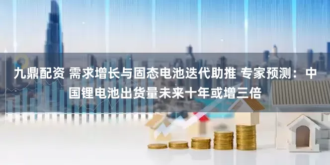 九鼎配资 需求增长与固态电池迭代助推 专家预测：中国锂电池出货量未来十年或增三倍