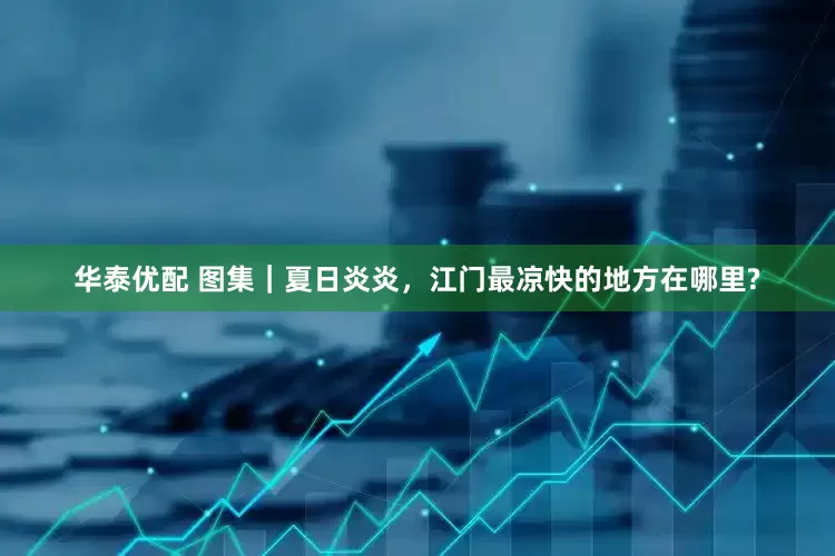 华泰优配 图集｜夏日炎炎，江门最凉快的地方在哪里?